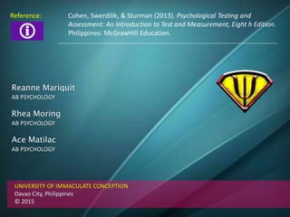 Reanne Mariquit
AB PSYCHOLOGY
Rhea Moring
AB PSYCHOLOGY
Ace Matilac
AB PSYCHOLOGY
UNIVERSITY OF IMMACULATE CONCEPTION
Davao City, Philippines
© 2015
Reference: Cohen, Swerdilik, & Sturman (2013). Psychological Testing and
Assessment: An Introduction to Test and Measurement, Eight h Edition.
Philippines: McGrawHill Education.
 