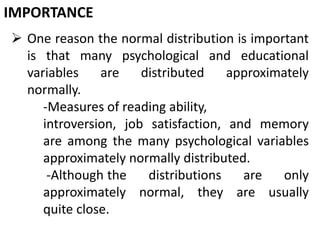IMPORTANCE
 One reason the normal distribution is important
is that many psychological and educational
variables are distributed approximately
normally.
-Measures of reading ability,
introversion, job satisfaction, and memory
are among the many psychological variables
approximately normally distributed.
-Although the distributions are only
approximately normal, they are usually
quite close.
 