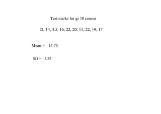 Test marks for gr 10 course

   12, 14, 4.5, 16, 22, 20, 11, 22, 19, 17


Mean =  15.75


SD =  5.52
 