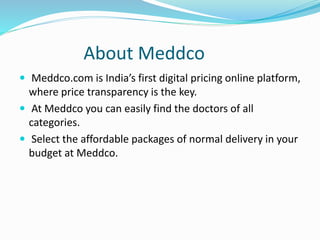 About Meddco
 Meddco.com is India’s first digital pricing online platform,
where price transparency is the key.
 At Meddco you can easily find the doctors of all
categories.
 Select the affordable packages of normal delivery in your
budget at Meddco.
 