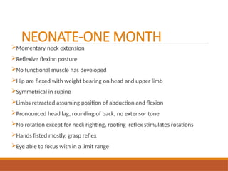 NEONATE-ONE MONTH
Momentary neck extension
Reflexive flexion posture
No functional muscle has developed
Hip are flexed with weight bearing on head and upper limb
Symmetrical in supine
Limbs retracted assuming position of abduction and flexion
Pronounced head lag, rounding of back, no extensor tone
No rotation except for neck righting, rooting reflex stimulates rotations
Hands fisted mostly, grasp reflex
Eye able to focus with in a limit range
 