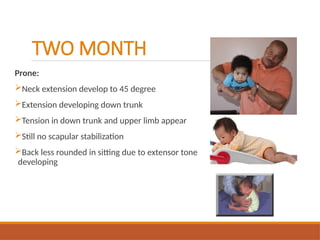 TWO MONTH
Prone:
Neck extension develop to 45 degree
Extension developing down trunk
Tension in down trunk and upper limb appear
Still no scapular stabilization
Back less rounded in sitting due to extensor tone
developing
 
