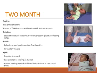 TWO MONTH
Supine:
lack of flexor control
Pattern of flexion and extension with neck rotation appears
Rotation:
Lateral flexion and initial rotation influenced by galant and rooting
reflex
Hands:
Reflexive grasp, hands maintain flexed position
Involuntary release
Eyes:
Focusing improved
Coordination of hearing and vision
Follows moving object to midline, disassociation of head from
trunk
 