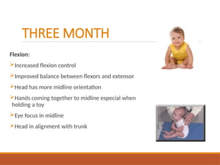THREE MONTH
Flexion:
Increased flexion control
Improved balance between flexors and extensor
Head has more midline orientation
Hands coming together to midline especial when
holding a toy
Eye focus in midline
Head in alignment with trunk
 