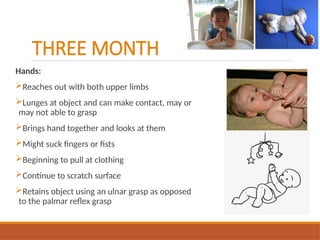 THREE MONTH
Hands:
Reaches out with both upper limbs
Lunges at object and can make contact, may or
may not able to grasp
Brings hand together and looks at them
Might suck fingers or fists
Beginning to pull at clothing
Continue to scratch surface
Retains object using an ulnar grasp as opposed
to the palmar reflex grasp
 