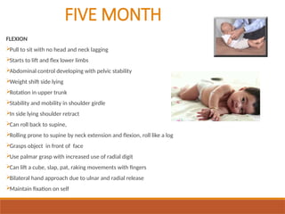 FIVE MONTH
FLEXION
Pull to sit with no head and neck lagging
Starts to lift and flex lower limbs
Abdominal control developing with pelvic stability
Weight shift side lying
Rotation in upper trunk
Stability and mobility in shoulder girdle
In side lying shoulder retract
Can roll back to supine,
Rolling prone to supine by neck extension and flexion, roll like a log
Grasps object in front of face
Use palmar grasp with increased use of radial digit
Can lift a cube, slap, pat, raking movements with fingers
Bilateral hand approach due to ulnar and radial release
Maintain fixation on self
 