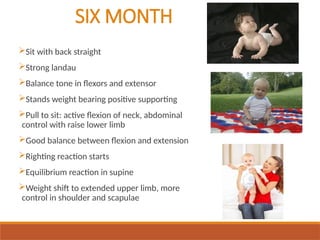 SIX MONTH
Sit with back straight
Strong landau
Balance tone in flexors and extensor
Stands weight bearing positive supporting
Pull to sit: active flexion of neck, abdominal
control with raise lower limb
Good balance between flexion and extension
Righting reaction starts
Equilibrium reaction in supine
Weight shift to extended upper limb, more
control in shoulder and scapulae
 