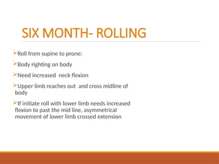 SIX MONTH- ROLLING
Roll from supine to prone:
Body righting on body
Need increased neck flexion
Upper limb reaches out and cross midline of
body
If initiate roll with lower limb needs increased
flexion to past the mid line, asymmetrical
movement of lower limb crossed extension
 