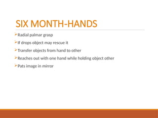 SIX MONTH-HANDS
Radial palmar grasp
If drops object may rescue it
Transfer objects from hand to other
Reaches out with one hand while holding object other
Pats image in mirror
 