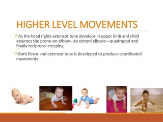 HIGHER LEVEL MOVEMENTS
As the head rights extensor tone develops in upper limb and child
assumes the prone-on-elbow---to extend elbows---quadruped and
finally reciprocal creeping
Both flexor and extensor tone is developed to produce coordinated
movements
 