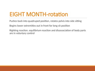 EIGHT MONTH-rotation
Pushes back into quadruped position, rotates pelvis into side sitting
Begins lower extremities out in front for long sit position
Righting reaction, equilibrium reaction and disassociation of body parts
are in voluntary control
 