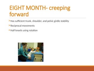 EIGHT MONTH- creeping
forward
Has sufficient trunk, shoulder, and pelvic girdle stability
Reciprocal movements
Half kneels using rotation
 