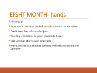 EIGHT MONTH- hands
Pincer grip
Increased maturity of neutral to supination but not complete
Crude voluntary release of objects
Fore finger isolation, beginning to isolate fingers
Pick up small objects with pincer grip
More advance use of hands combine with wrist extension and
supination
 