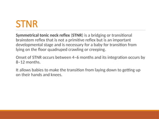 STNR
Symmetrical tonic neck reflex (STNR) is a bridging or transitional
brainstem reflex that is not a primitive reflex but is an important
developmental stage and is necessary for a baby for transition from
lying on the floor quadruped crawling or creeping.
Onset of STNR occurs between 4–6 months and its integration occurs by
8–12 months.
It allows babies to make the transition from laying down to getting up
on their hands and knees.
 