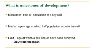 What is milestones of development?
 Milestones- time of acquisition of a key skill
 Median age – age at which half population acquire the skill
 Limit – age at which a skill should have been achieved,
- 2SD from the mean
 