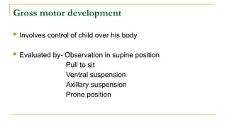 Gross motor development
 Involves control of child over his body
 Evaluated by- Observation in supine position
Pull to sit
Ventral suspension
Axillary suspension
Prone position
 