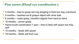 Fine motor (Hand eye coordination )
 4 months – tries to grasp red ring dangling in front but may overshoot
 5 months – reaches out & grasps object with ulnar side
 6 months – radial grasp, transfers objects from hand to hand
 10 months – pincer grasp
 Hand-mouth coordination:1 year – tries to feed with spoon but may
spill
 15 months – feeds with spoon
 18 months – feeds self from cup
 