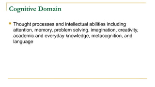Cognitive Domain
 Thought processes and intellectual abilities including
attention, memory, problem solving, imagination, creativity,
academic and everyday knowledge, metacognition, and
language
 