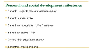 Personal and social development milestones
 1 month - regards face of mother/caretaker
 2 month - social smile
 3 months - recognizes mother/caretaker
 6 months - enjoys mirror
 7-8 months - separation anxiety
 9 months - waves bye-bye
 