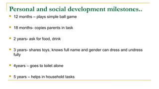 Personal and social development milestones..
 12 months – plays simple ball game
 18 months- copies parents in task
 2 years- ask for food, drink
 3 years- shares toys, knows full name and gender can dress and undress
fully
 4years – goes to toilet alone
 5 years – helps in household tasks
 