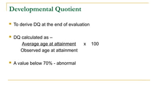 Developmental Quotient
 To derive DQ at the end of evaluation
 DQ calculated as –
Average age at attainment x 100
Observed age at attainment
 A value below 70% - abnormal
 