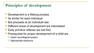 Principles of development
 Development is a lifelong process
 Its similar for each individual
 But proceeds at an individual rate
 Different areas of development are interrelated
 Early primitive reflexes are lost first
 Prerequisite for proper development of a child are
 Intact neurological system
 Appropriate exposure
 