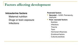 Factors affecting development
Postnatal factors
 Neonatal – IUGR, Prematurity,
Asphyxia
 Post- neonatal factors
Nutrition
Infections
Trauma
Toxin
Hormonal influences
Emotional factors
Cultural practices
Intrauterine factors
Maternal nutrition
Drugs or toxin exposure
Infections
 