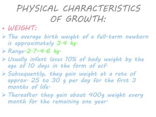 PHYSICAL CHARACTERISTICS 
OF GROWTH: 
• WEIGHT: 
 The average birth weight of a full-term newborn 
is approximately 3.4 kg. 
 Range-2.7–4.6 kg. 
 Usually infant loses 10% of body weight by the 
age of 10 days in the form of ecf. 
 Subsequently, they gain weight at a rate of 
approx. 25 to 30 g per day for the first 3 
months of life. 
 Thereafter they gain about 400g weight every 
month for the remaining one year. 
 