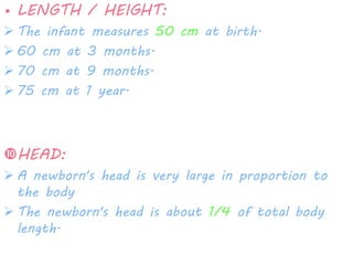 • LENGTH / HEIGHT: 
 The infant measures 50 cm at birth. 
 60 cm at 3 months. 
 70 cm at 9 months. 
 75 cm at 1 year. 
HEAD: 
 A newborn's head is very large in proportion to 
the body 
 The newborn's head is about 1/4 of total body 
length. 
 