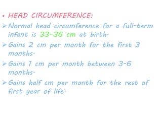 • HEAD CIRCUMFERENCE: 
Normal head circumference for a full-term 
infant is 33–36 cm at birth. 
Gains 2 cm per month for the first 3 
months. 
Gains 1 cm per month between 3-6 
months. 
Gains half cm per month for the rest of 
first year of life. 
 