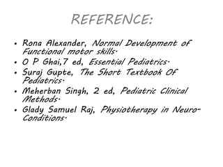 REFERENCE: 
• Rona Alexander, Normal Development of 
Functional motor skills. 
• O P Ghai,7 ed, Essential Pediatrics. 
• Suraj Gupte, The Short Textbook Of 
Pediatrics. 
• Meherban Singh, 2 ed, Pediatric Clinical 
Methods. 
• Glady Samuel Raj, Physiotherapy in Neuro- 
Conditions. 
