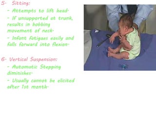 5. Sitting: 
- Attempts to lift head. 
- If unsupported at trunk, 
results in bobbing 
movement of neck. 
- Infant fatigues easily and 
falls forward into flexion. 
6. Vertical Suspension: 
- Automatic Stepping 
diminishes. 
- Usually cannot be elicited 
after 1st month. 
 
