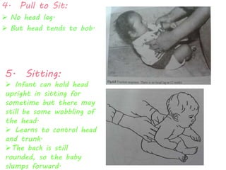 4. Pull to Sit: 
 No head lag. 
 But head tends to bob. 
5. Sitting: 
 Infant can hold head 
upright in sitting for 
sometime but there may 
still be some wobbling of 
the head. 
 Learns to control head 
and trunk. 
The back is still 
rounded, so the baby 
slumps forward. 
 