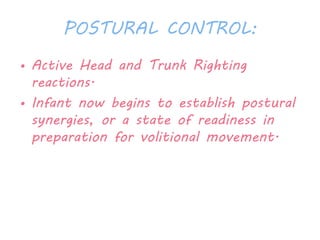 POSTURAL CONTROL: 
• Active Head and Trunk Righting 
reactions. 
• Infant now begins to establish postural 
synergies, or a state of readiness in 
preparation for volitional movement. 
 