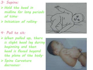 3. Supine: 
 Hold the head in 
midline for long periods 
of time. 
 Initiation of rolling. 
4. Pull to sit: 
 When pulled up, there 
is slight head lag during 
beginning and then 
head is flexed beyond 
the plane of the body. 
 Spine Curvature 
decreases. 
 