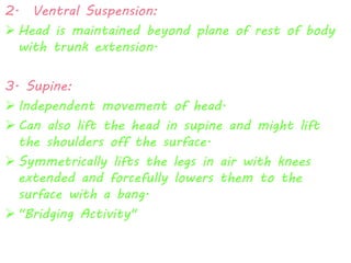 2. Ventral Suspension: 
 Head is maintained beyond plane of rest of body 
with trunk extension. 
3. Supine: 
 Independent movement of head. 
 Can also lift the head in supine and might lift 
the shoulders off the surface. 
 Symmetrically lifts the legs in air with knees 
extended and forcefully lowers them to the 
surface with a bang. 
 "Bridging Activity" 
 