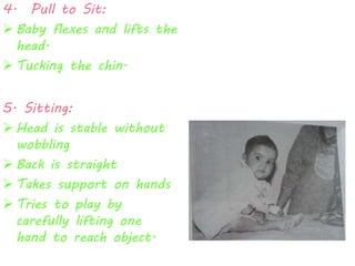 4. Pull to Sit: 
 Baby flexes and lifts the 
head. 
 Tucking the chin. 
5. Sitting: 
 Head is stable without 
wobbling 
 Back is straight 
 Takes support on hands 
 Tries to play by 
carefully lifting one 
hand to reach object. 
 