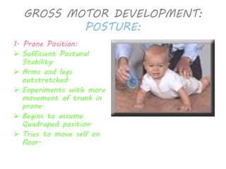 GROSS MOTOR DEVELOPMENT: 
POSTURE: 
1. Prone Position: 
 Sufficient Postural 
Stability. 
 Arms and legs 
outstretched. 
 Experiments with more 
movement of trunk in 
prone. 
 Begins to assume 
Quadruped position. 
 Tries to move self on 
floor. 
 