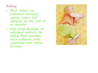 Rolling: 
• Most babies can 
transition between 
supine, prone and 
sidelying by the end of 
six months. 
• Each baby develops an 
individual pattern for 
rolling that becomes 
more efficient with 
repetition and motor 
learning. 
 