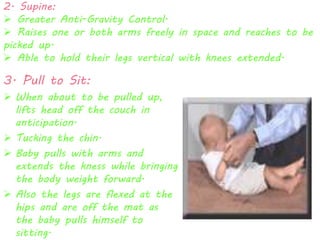 2. Supine: 
 Greater Anti-Gravity Control. 
 Raises one or both arms freely in space and reaches to be 
picked up. 
 Able to hold their legs vertical with knees extended. 
3. Pull to Sit: 
 When about to be pulled up, 
lifts head off the couch in 
anticipation. 
 Tucking the chin. 
 Baby pulls with arms and 
extends the kness while bringing 
the body weight forward. 
 Also the legs are flexed at the 
hips and are off the mat as 
the baby pulls himself to 
sitting. 
 