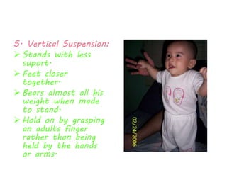 5. Vertical Suspension: 
 Stands with less 
suport. 
 Feet closer 
together. 
 Bears almost all his 
weight when made 
to stand. 
 Hold on by grasping 
an adults finger 
rather than being 
held by the hands 
or arms. 
 
