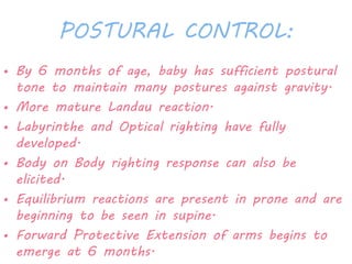 POSTURAL CONTROL: 
• By 6 months of age, baby has sufficient postural 
tone to maintain many postures against gravity. 
• More mature Landau reaction. 
• Labyrinthe and Optical righting have fully 
developed. 
• Body on Body righting response can also be 
elicited. 
• Equilibrium reactions are present in prone and are 
beginning to be seen in supine. 
• Forward Protective Extension of arms begins to 
emerge at 6 months. 
 