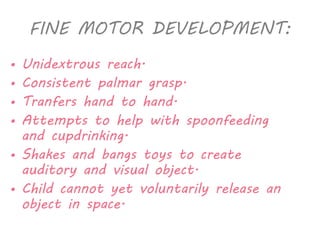 FINE MOTOR DEVELOPMENT: 
• Unidextrous reach. 
• Consistent palmar grasp. 
• Tranfers hand to hand. 
• Attempts to help with spoonfeeding 
and cupdrinking. 
• Shakes and bangs toys to create 
auditory and visual object. 
• Child cannot yet voluntarily release an 
object in space. 
 