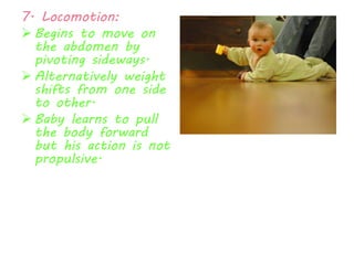 7. Locomotion: 
 Begins to move on 
the abdomen by 
pivoting sideways. 
 Alternatively weight 
shifts from one side 
to other. 
 Baby learns to pull 
the body forward 
but his action is not 
propulsive. 
 