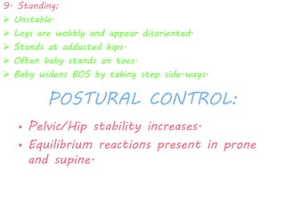 9. Standing: 
 Unstable. 
 Legs are wobbly and appear disoriented. 
 Stands at adducted hips. 
 Often baby stands on toes. 
 Baby widens BOS by taking step side-ways. 
POSTURAL CONTROL: 
• Pelvic/Hip stability increases. 
• Equilibrium reactions present in prone 
and supine. 
 