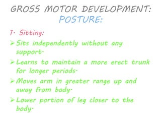 GROSS MOTOR DEVELOPMENT: 
POSTURE: 
1. Sitting: 
Sits independently without any 
support. 
Learns to maintain a more erect trunk 
for longer periods. 
Moves arm in greater range up and 
away from body. 
Lower portion of leg closer to the 
body. 
 