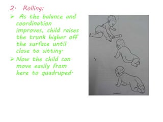 2. Rolling: 
 As the balance and 
coordination 
improves, child raises 
the trunk higher off 
the surface until 
close to sitting. 
 Now the child can 
move easily from 
here to quadruped. 
 