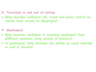 3. Transition in and out of sitting: 
 Baby develops sufficient UE, trunk and pelvis control to 
rotate from sitting to Quadruped. 
4. Quadruped: 
 Baby becomes confident in assuming quadruped from 
different positions using variety of patterns. 
 In quadruped, baby develops the ability to reach laterally 
as well as forward. 
 