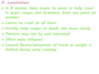 5. Locomotion: 
 In 8 month, baby begins to pivot or belly crawl 
in larger ranges and locomotes from one point to 
another. 
 Learns to crawl on all fours. 
 Initially baby creeps on hands and knees slowly 
 Pattern may not be well tolerated. 
 Often baby collapses. 
 Lateral flexion/elongation of trunk as weight is 
shifted during early crawling. 
 
