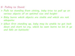6. Pulling to Stand: 
 Pulls to standing from sitting, baby tries to pull up on 
various objects of an optimal size and height. 
 Baby learns which objects are stable and which are not 
adequate. 
 When first standing up, baby may be unable to get back 
down and start to cry, which he soon learns to let it go 
and falls on buttocks. 
 